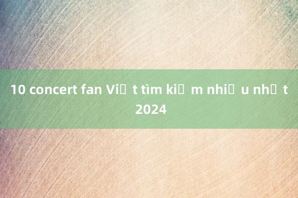 10 concert fan Việt tìm kiếm nhiều nhất 2024