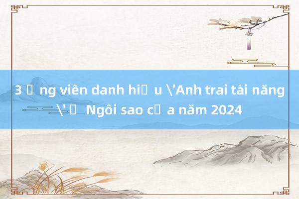 3 ứng viên danh hiệu 'Anh trai tài năng' ở Ngôi sao của năm 2024