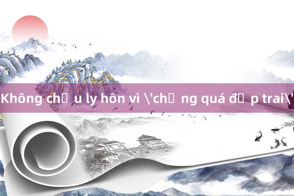 Không chịu ly hôn vì 'chồng quá đẹp trai'