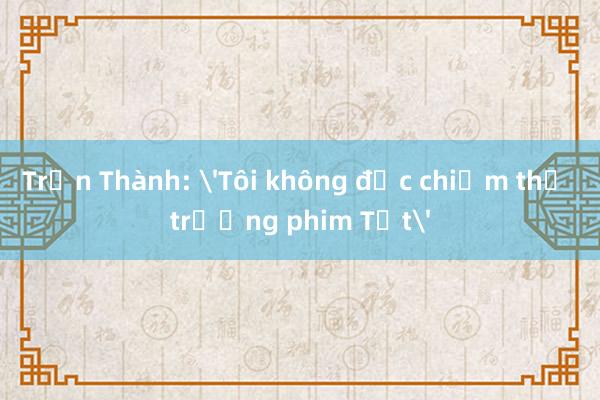 Trấn Thành: 'Tôi không độc chiếm thị trường phim Tết'