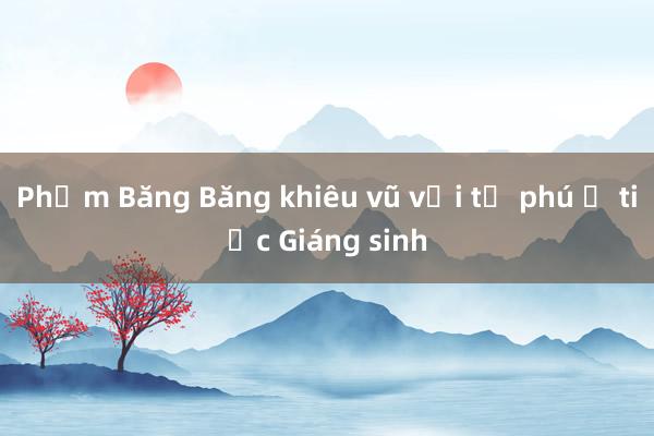 Phạm Băng Băng khiêu vũ với tỷ phú ở tiệc Giáng sinh