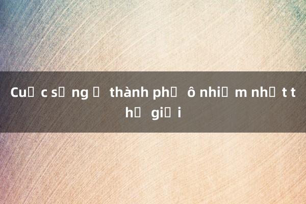 Cuộc sống ở thành phố ô nhiễm nhất thế giới