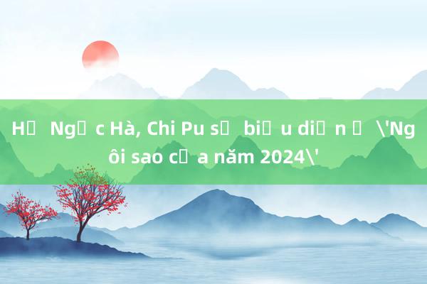 Hồ Ngọc Hà， Chi Pu sẽ biểu diễn ở 'Ngôi sao của năm 2024'