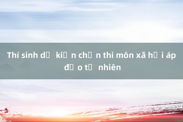 Thí sinh dự kiến chọn thi môn xã hội áp đảo tự nhiên