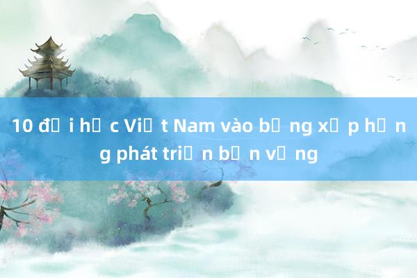 10 đại học Việt Nam vào bảng xếp hạng phát triển bền vững