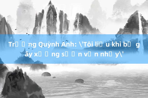 Trương Quỳnh Anh: 'Tôi liều khi bị gãy xương sườn vẫn nhảy'