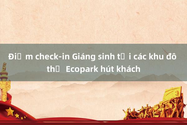 Điểm check-in Giáng sinh tại các khu đô thị Ecopark hút khách