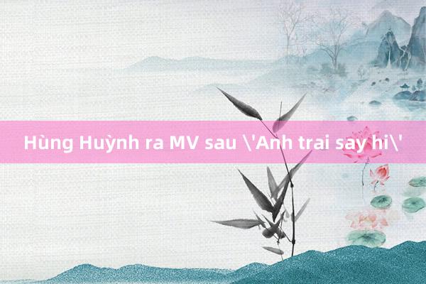 Hùng Huỳnh ra MV sau Anh trai say hi