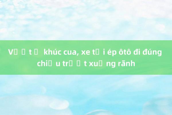 Vượt ở khúc cua， xe tải ép ôtô đi đúng chiều trượt xuống rãnh