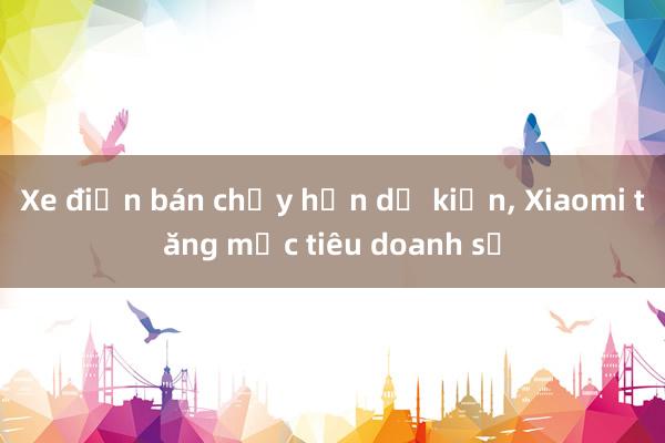 Xe điện bán chạy hơn dự kiến， Xiaomi tăng mục tiêu doanh số