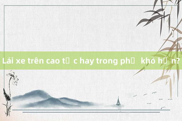 Lái xe trên cao tốc hay trong phố khó hơn?