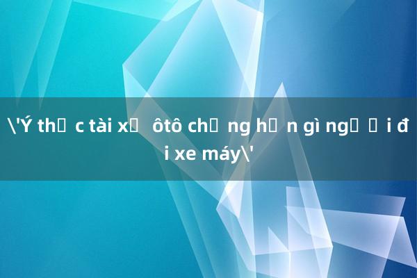 'Ý thức tài xế ôtô chẳng hơn gì người đi xe máy'