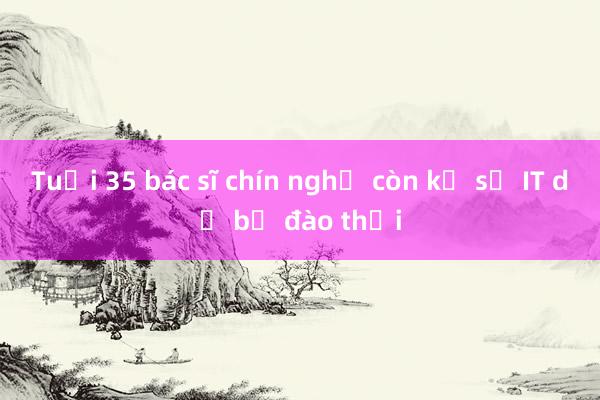 Tuổi 35 bác sĩ chín nghề còn kỹ sư IT dễ bị đào thải