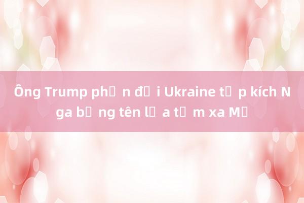 Ông Trump phản đối Ukraine tập kích Nga bằng tên lửa tầm xa Mỹ