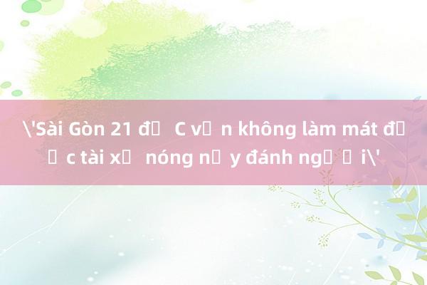 'Sài Gòn 21 độ C vẫn không làm mát được tài xế nóng nảy đánh người'