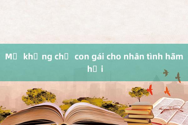 Mẹ khống chế con gái cho nhân tình hãm hại