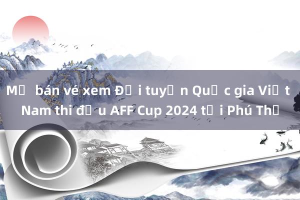 Mở bán vé xem Đội tuyển Quốc gia Việt Nam thi đấu AFF Cup 2024 tại Phú Thọ