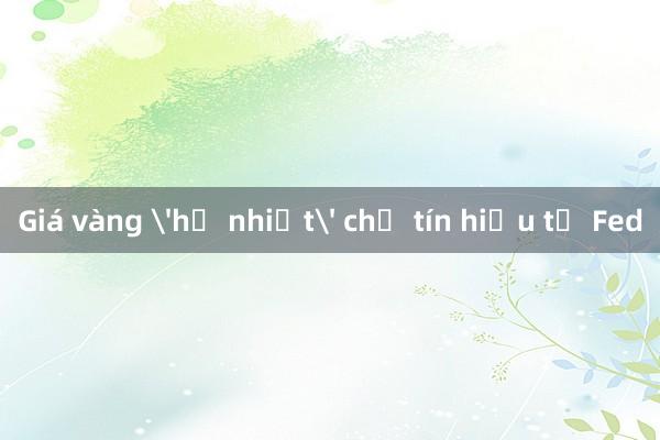 Giá vàng 'hạ nhiệt' chờ tín hiệu từ Fed