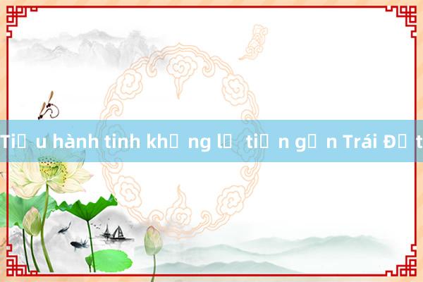 Tiểu hành tinh khổng lồ tiến gần Trái Đất