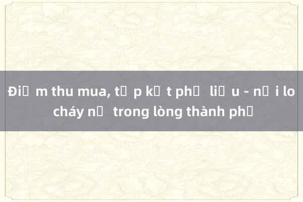 Điểm thu mua， tập kết phế liệu - nỗi lo cháy nổ trong lòng thành phố