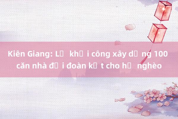 Kiên Giang: Lễ khởi công xây dựng 100 căn nhà đại đoàn kết cho hộ nghèo