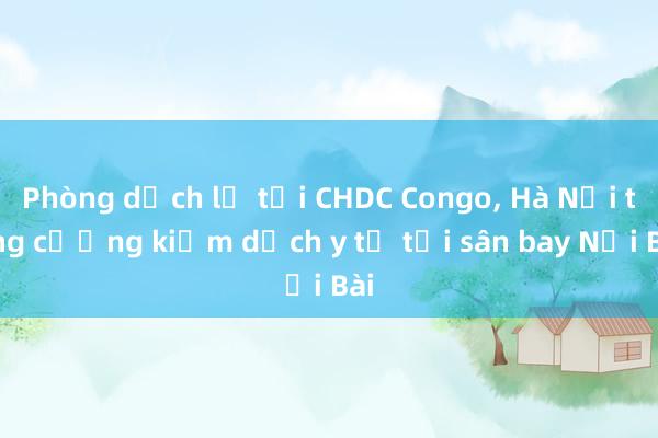 Phòng dịch lạ tại CHDC Congo， Hà Nội tăng cường kiểm dịch y tế tại sân bay Nội Bài