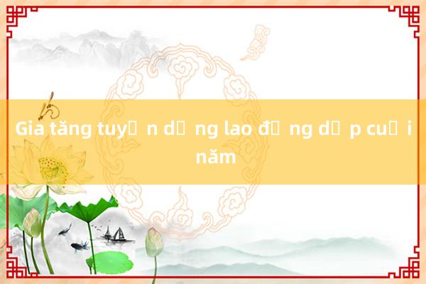 Gia tăng tuyển dụng lao động dịp cuối năm