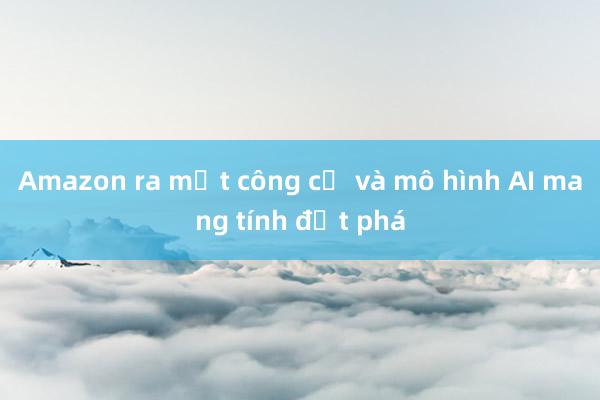 Amazon ra mắt công cụ và mô hình AI mang tính đột phá