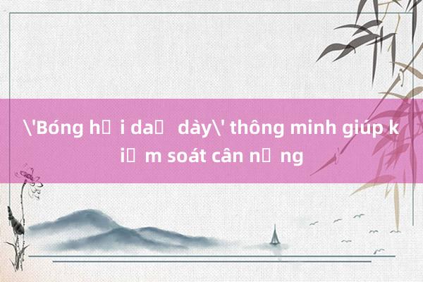 'Bóng hơi dạ dày' thông minh giúp kiểm soát cân nặng