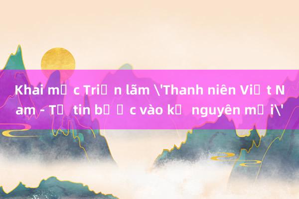 Khai mạc Triển lãm 'Thanh niên Việt Nam - Tự tin bước vào kỷ nguyên mới'