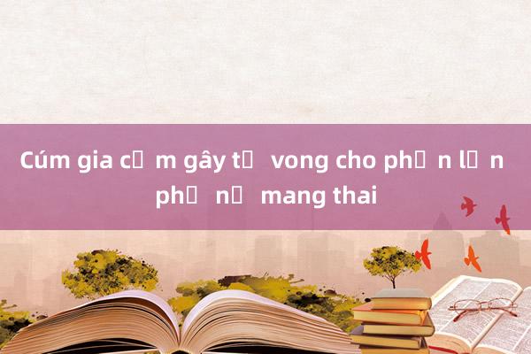 Cúm gia cầm gây tử vong cho phần lớn phụ nữ mang thai