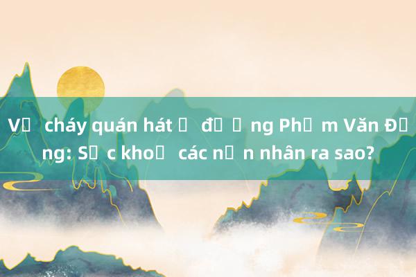 Vụ cháy quán hát ở đường Phạm Văn Đồng: Sức khoẻ các nạn nhân ra sao?