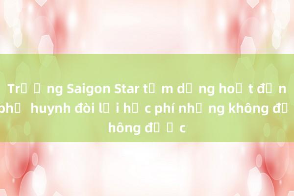 Trường Saigon Star tạm dừng hoạt động， phụ huynh đòi lại học phí nhưng không được