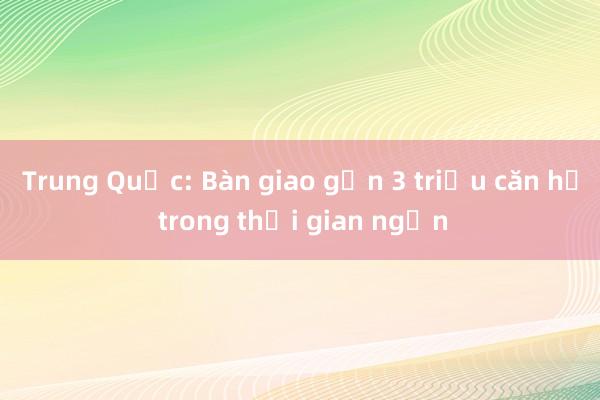 Trung Quốc: Bàn giao gần 3 triệu căn hộ trong thời gian ngắn