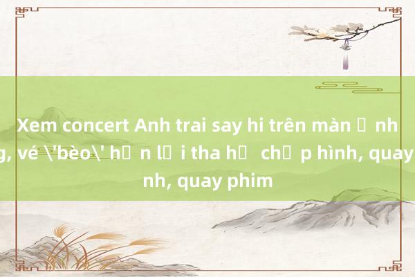 Xem concert Anh trai say hi trên màn ảnh rộng， vé 'bèo' hơn lại tha hồ chụp hình， quay phim