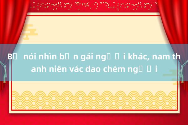 Bị nói nhìn bạn gái người khác， nam thanh niên vác dao chém người