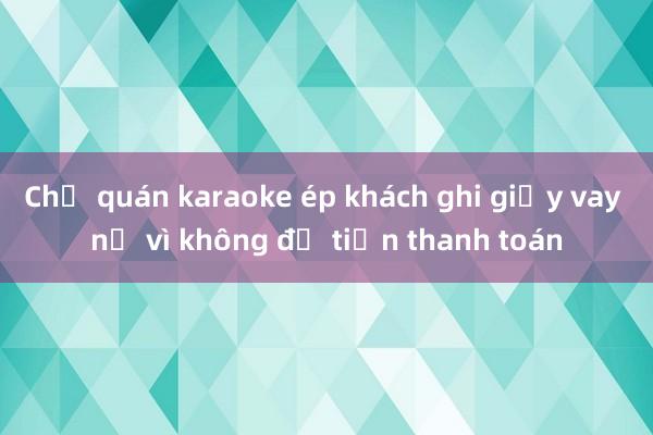 Chủ quán karaoke ép khách ghi giấy vay nợ vì không đủ tiền thanh toán