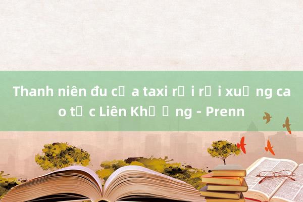 Thanh niên đu cửa taxi rồi rơi xuống cao tốc Liên Khương - Prenn