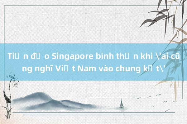 Tiền đạo Singapore bình thản khi 'ai cũng nghĩ Việt Nam vào chung kết'