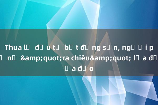 Thua lỗ đầu tư bất động sản， người phụ nữ &quot;ra chiêu&quot; lừa đảo