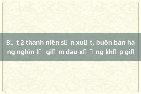 Bắt 2 thanh niên sản xuất， buôn bán hàng nghìn lọ giảm đau xương khớp giả