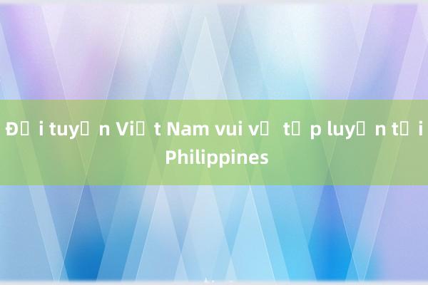 Đội tuyển Việt Nam vui vẻ tập luyện tại Philippines