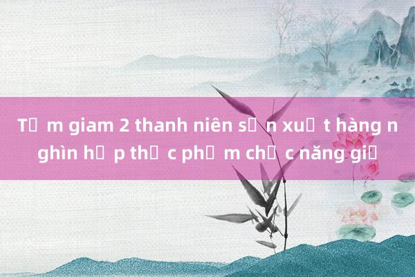 Tạm giam 2 thanh niên sản xuất hàng nghìn hộp thực phẩm chức năng giả