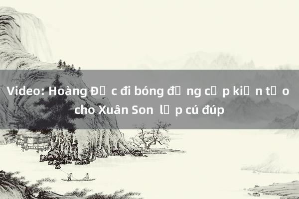 Video: Hoàng Đức đi bóng đẳng cấp kiến tạo cho Xuân Son  lập cú đúp