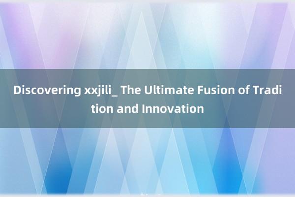 Discovering xxjili_ The Ultimate Fusion of Tradition and Innovation