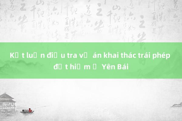 Kết luận điều tra vụ án khai thác trái phép đất hiếm ở Yên Bái