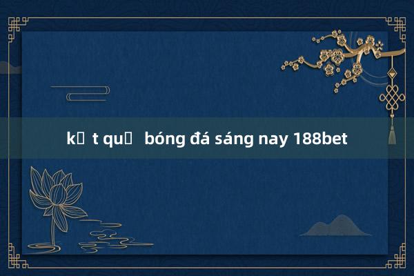 kết quả bóng đá sáng nay 188bet