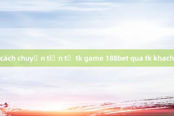 cách chuyển tiền từ tk game 188bet qua tk khach