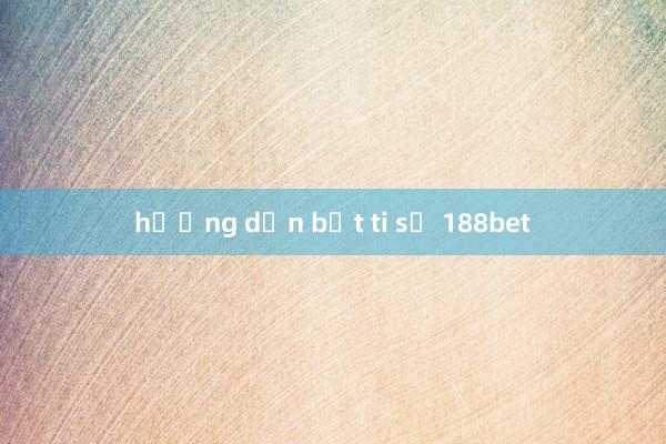 hướng dẫn bắt ti số 188bet