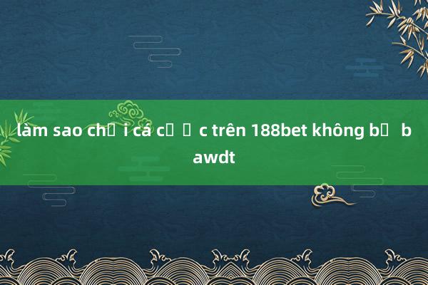 làm sao chơi cá cược trên 188bet không bị bawdt